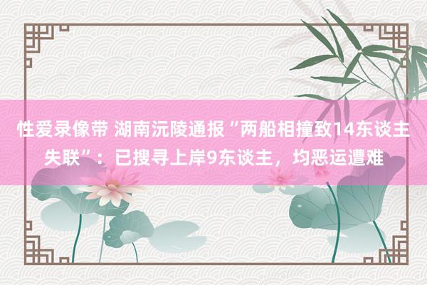 性爱录像带 湖南沅陵通报“两船相撞致14东谈主失联”：已搜寻上岸9东谈主，均恶运遭难