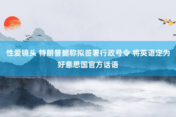 性爱镜头 特朗普据称拟签署行政号令 将英语定为好意思国官方话语