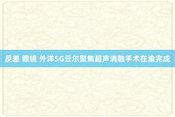 反差 眼镜 外洋5G云尔聚焦超声消融手术在渝完成