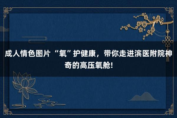 成人情色图片 “氧”护健康，带你走进滨医附院神奇的高压氧舱!