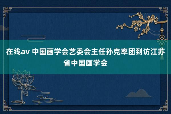 在线av 中国画学会艺委会主任孙克率团到访江苏省中国画学会