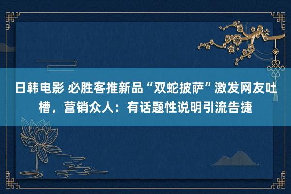 日韩电影 必胜客推新品“双蛇披萨”激发网友吐槽，营销众人：有话题性说明引流告捷
