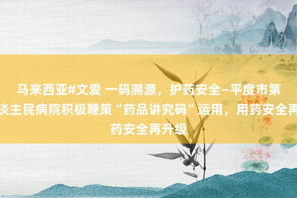 马来西亚#文爱 一码溯源，护药安全—平度市第三东谈主民病院积极鞭策“药品讲究码”运用，用药安全再升级