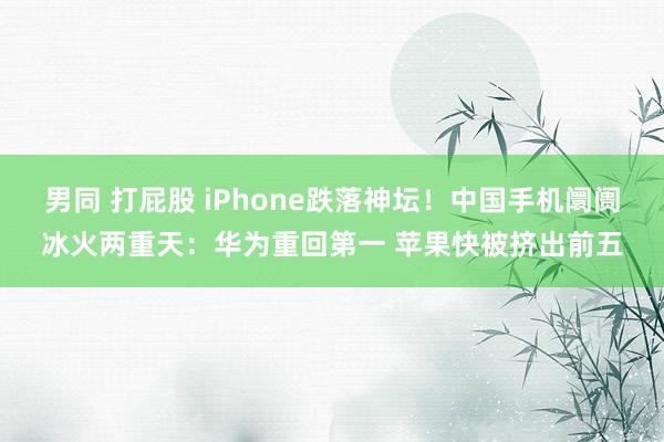 男同 打屁股 iPhone跌落神坛！中国手机阛阓冰火两重天：华为重回第一 苹果快被挤出前五
