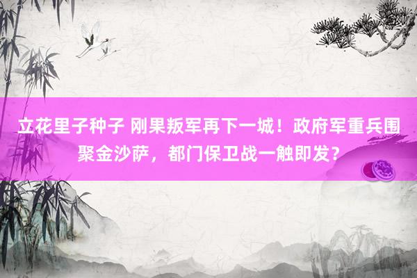 立花里子种子 刚果叛军再下一城！政府军重兵围聚金沙萨，都门保卫战一触即发？