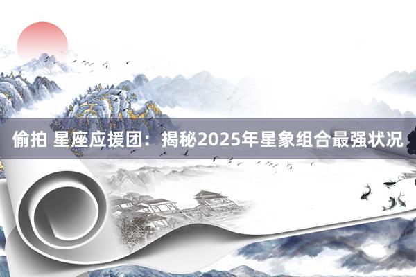 偷拍 星座应援团：揭秘2025年星象组合最强状况