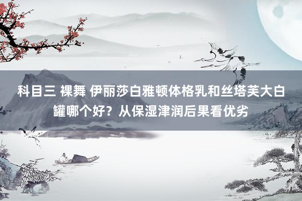 科目三 裸舞 伊丽莎白雅顿体格乳和丝塔芙大白罐哪个好？从保湿津润后果看优劣