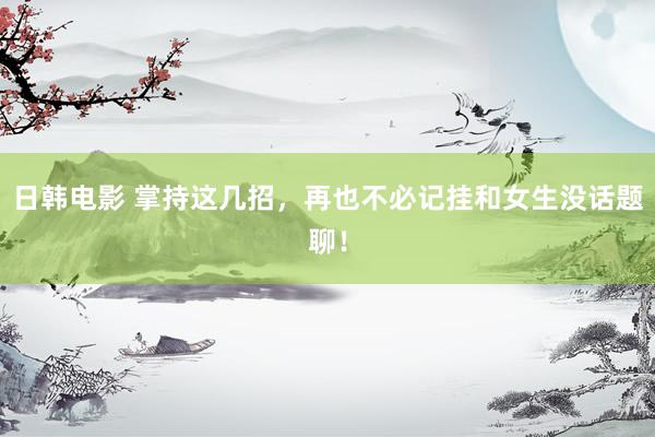 日韩电影 掌持这几招，再也不必记挂和女生没话题聊！