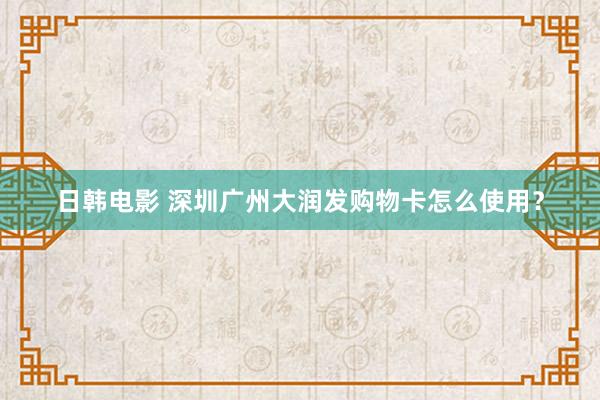 日韩电影 深圳广州大润发购物卡怎么使用？