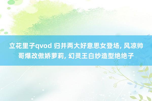 立花里子qvod 归并两大好意思女登场， 风凉帅哥爆改傲娇萝莉， 幻灵王白纱造型绝绝子