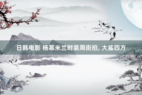 日韩电影 杨幂米兰时装周街拍， 大鲨四方