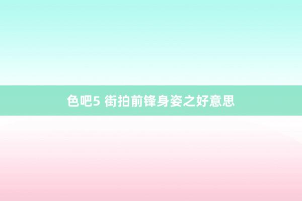 色吧5 街拍前锋身姿之好意思