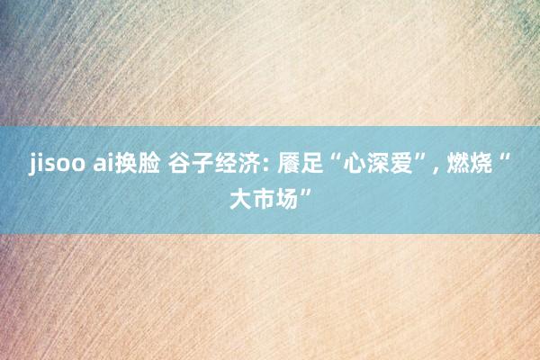 jisoo ai换脸 谷子经济: 餍足“心深爱”， 燃烧“大市场”