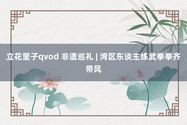 立花里子qvod 非遗巡礼 | 湾区东谈主练武拳拳齐带风