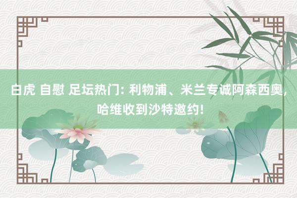 白虎 自慰 足坛热门: 利物浦、米兰专诚阿森西奥， 哈维收到沙特邀约!