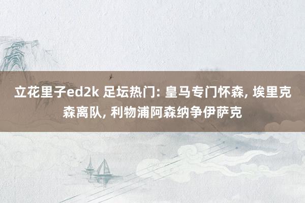 立花里子ed2k 足坛热门: 皇马专门怀森， 埃里克森离队， 利物浦阿森纳争伊萨克