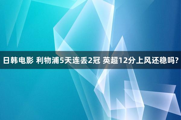 日韩电影 利物浦5天连丢2冠 英超12分上风还稳吗?