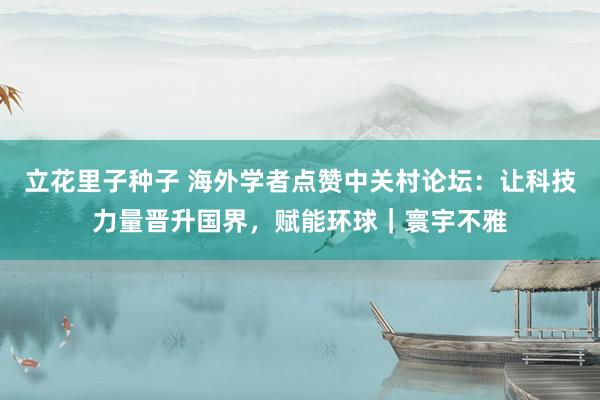 立花里子种子 海外学者点赞中关村论坛：让科技力量晋升国界，赋能环球｜寰宇不雅