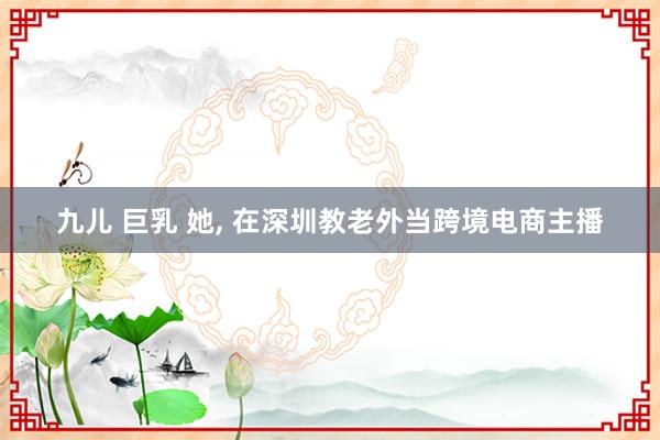 九儿 巨乳 她， 在深圳教老外当跨境电商主播