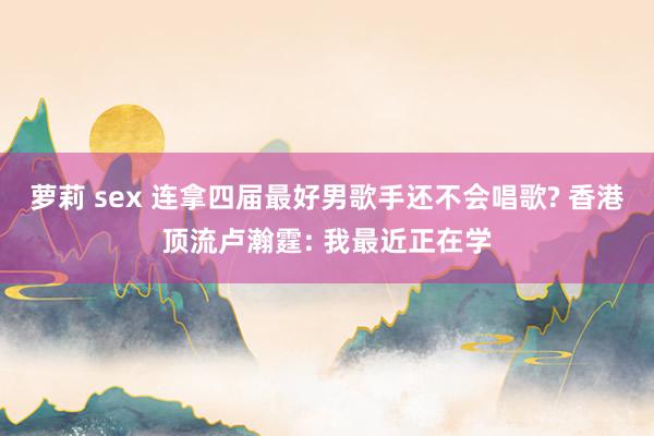 萝莉 sex 连拿四届最好男歌手还不会唱歌? 香港顶流卢瀚霆: 我最近正在学