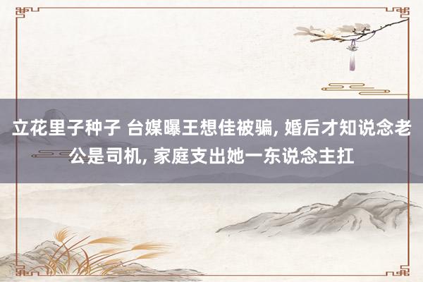 立花里子种子 台媒曝王想佳被骗， 婚后才知说念老公是司机， 家庭支出她一东说念主扛