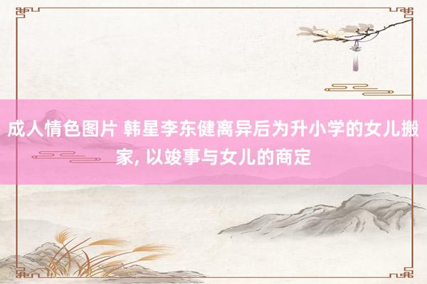 成人情色图片 韩星李东健离异后为升小学的女儿搬家， 以竣事与女儿的商定