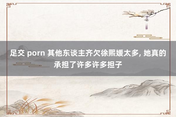 足交 porn 其他东谈主齐欠徐熙媛太多， 她真的承担了许多许多担子