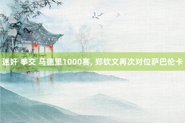 迷奸 拳交 马德里1000赛， 郑钦文再次对位萨巴伦卡