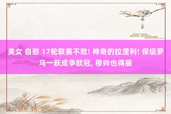 美女 自慰 17轮联赛不败! 神奇的拉涅利! 保级罗马一跃成争欧冠， 穆帅也得服
