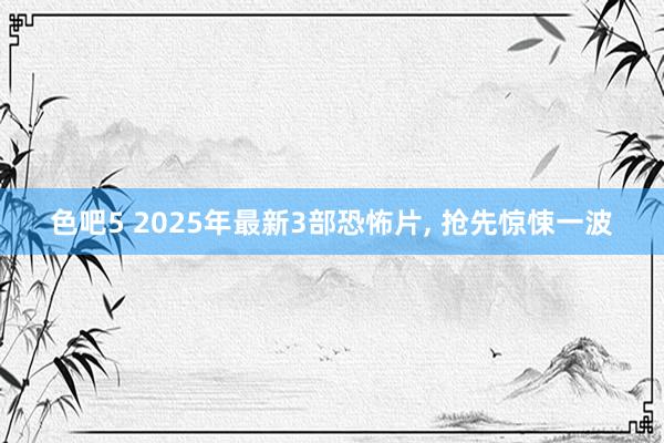 色吧5 2025年最新3部恐怖片， 抢先惊悚一波